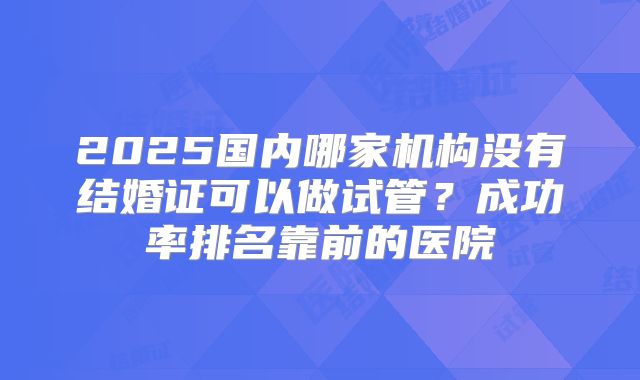 2025国内哪家机构没有结婚证可以做试管？成功率排名靠前的医院
