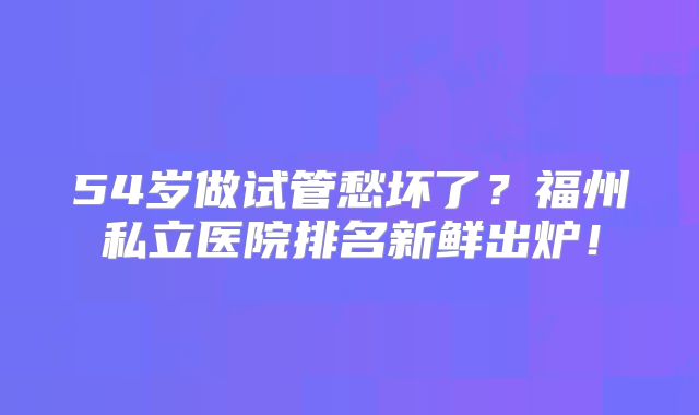 54岁做试管愁坏了？福州私立医院排名新鲜出炉！