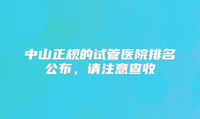中山正规的试管医院排名公布，请注意查收