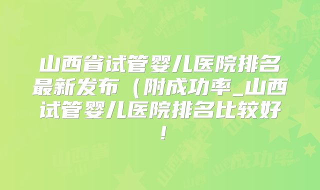 山西省试管婴儿医院排名最新发布(附成功率_山西试管婴儿医院排名比较好!