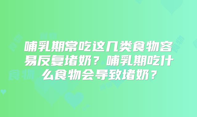 哺乳期常吃这几类食物容易反复堵奶？哺乳期吃什么食物会导致堵奶？