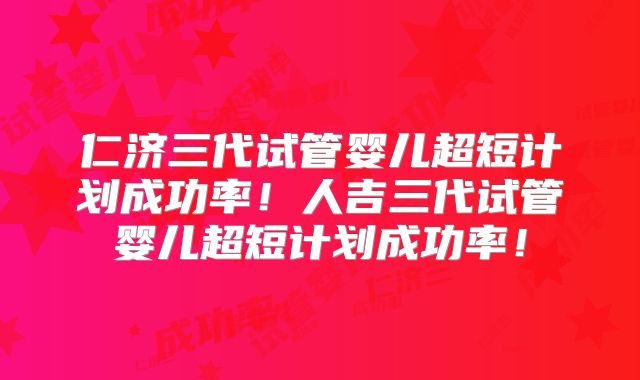 仁济三代试管婴儿超短计划成功率！人吉三代试管婴儿超短计划成功率！
