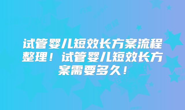试管婴儿短效长方案流程整理！试管婴儿短效长方案需要多久！