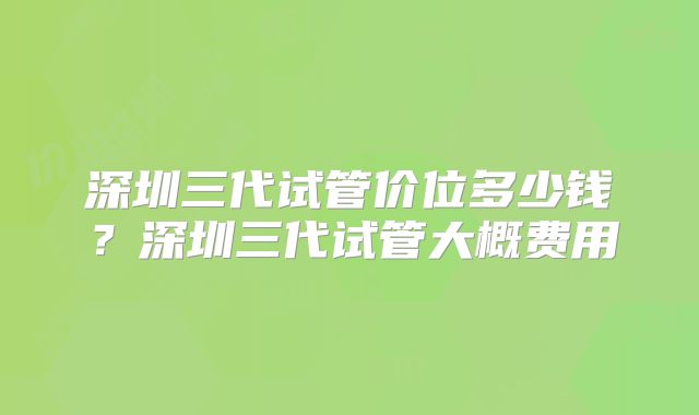 深圳三代试管价位多少钱？深圳三代试管大概费用