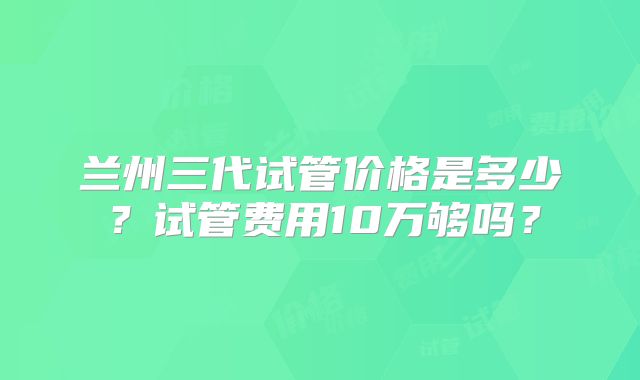 兰州三代试管价格是多少?试管费用10万够吗?