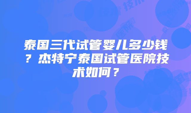 泰国三代试管婴儿多少钱？杰特宁泰国试管医院技术如何？