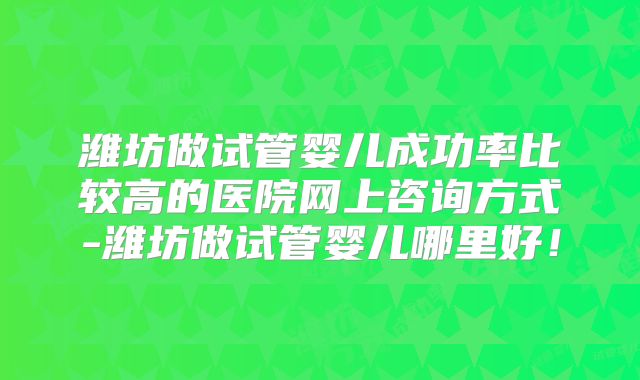 潍坊做试管婴儿成功率比较高的医院网上咨询方式-潍坊做试管婴儿哪里好!