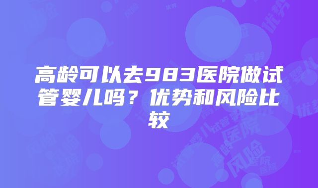 高龄可以去983医院做试管婴儿吗？优势和风险比较