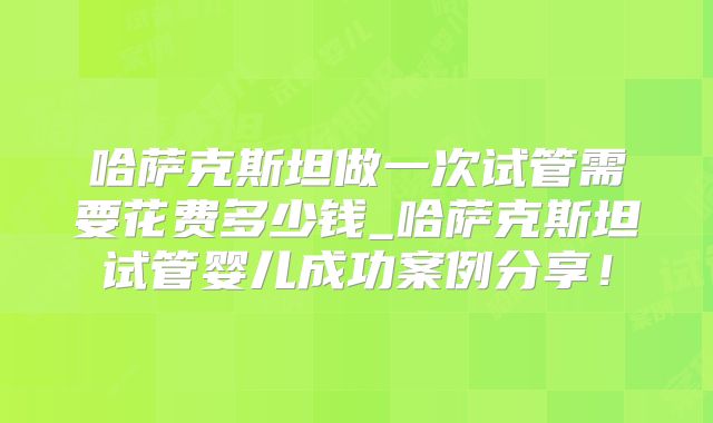 哈萨克斯坦做一次试管需要花费多少钱_哈萨克斯坦试管婴儿成功案例分享!