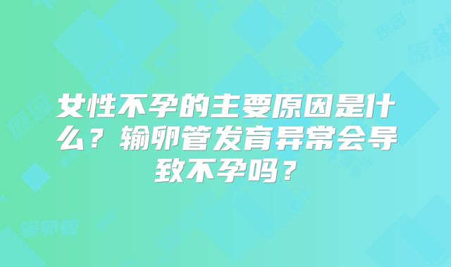 女性不孕的主要原因是什么？输卵管发育异常会导致不孕吗？