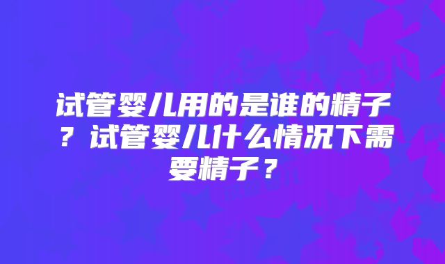 试管婴儿用的是谁的精子？试管婴儿什么情况下需要精子？