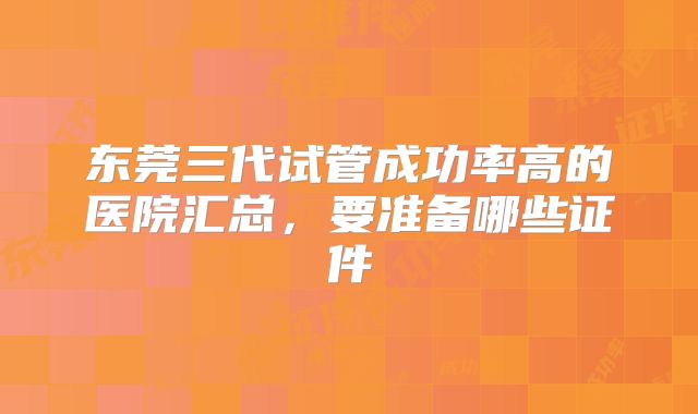 东莞三代试管成功率高的医院汇总，要准备哪些证件