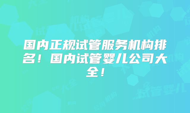 国内正规试管服务机构排名!国内试管婴儿公司大全!
