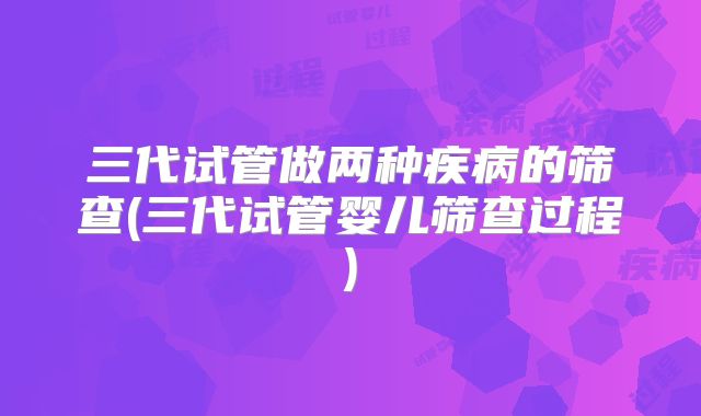 三代试管做两种疾病的筛查(三代试管婴儿筛查过程)