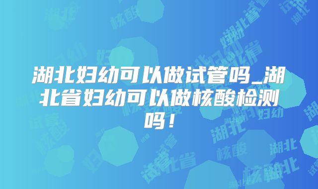 湖北妇幼可以做试管吗_湖北省妇幼可以做核酸检测吗！