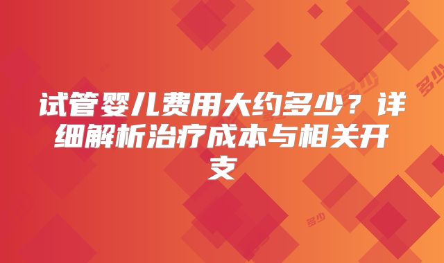 试管婴儿费用大约多少？详细解析治疗成本与相关开支