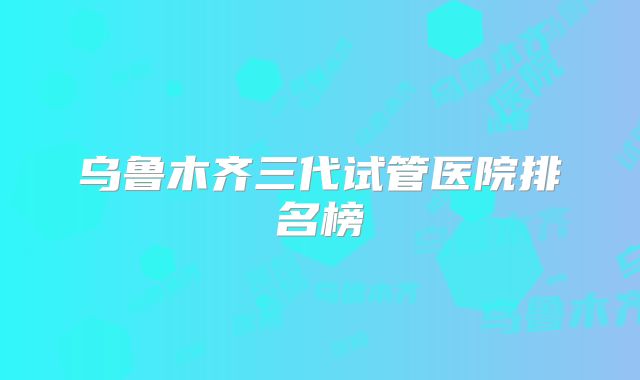 乌鲁木齐三代试管医院排名榜