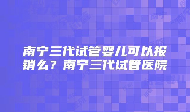 南宁三代试管婴儿可以报销么?南宁三代试管医院