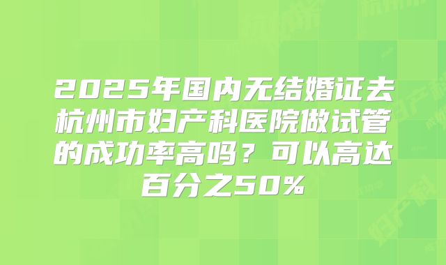 2025年国内无结婚证去杭州市妇产科医院做试管的成功率高吗?可以高达百分之50%