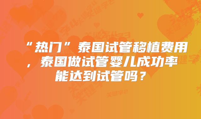 “热门”泰国试管移植费用，泰国做试管婴儿成功率能达到试管吗？