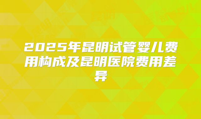 2025年昆明试管婴儿费用构成及昆明医院费用差异