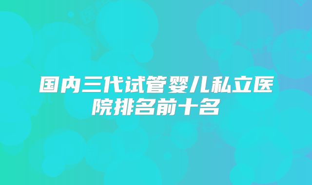 国内三代试管婴儿私立医院排名前十名