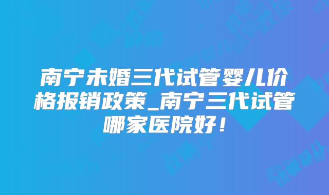 南宁未婚三代试管婴儿价格报销政策_南宁三代试管哪家医院好！