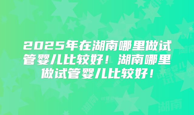 2025年在湖南哪里做试管婴儿比较好！湖南哪里做试管婴儿比较好！