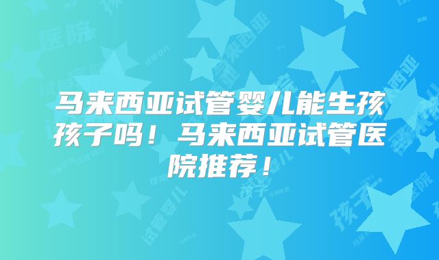 马来西亚试管婴儿能生孩孩子吗!马来西亚试管医院推荐!