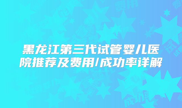 黑龙江第三代试管婴儿医院推荐及费用/成功率详解