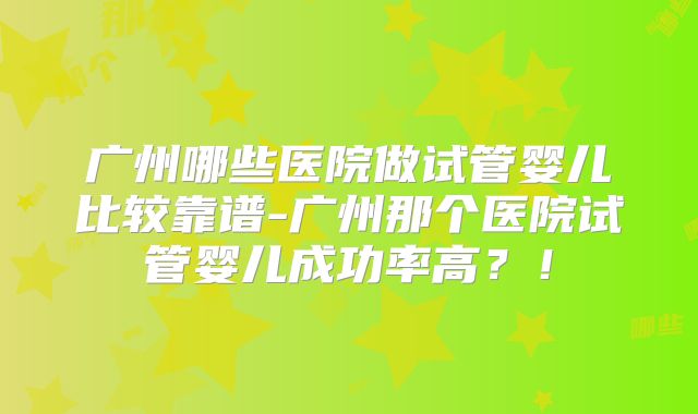 广州哪些医院做试管婴儿比较靠谱-广州那个医院试管婴儿成功率高？！