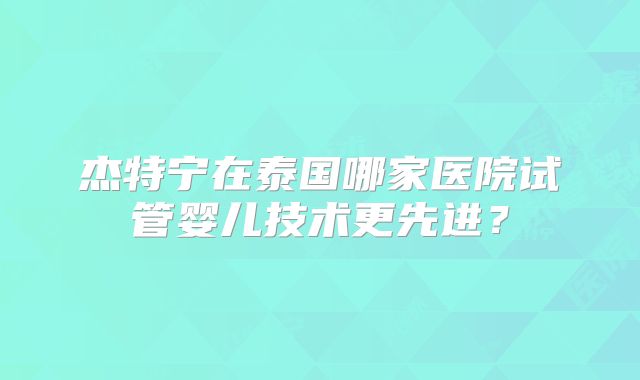 杰特宁在泰国哪家医院试管婴儿技术更先进？