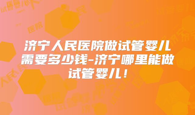 济宁人民医院做试管婴儿需要多少钱-济宁哪里能做试管婴儿!