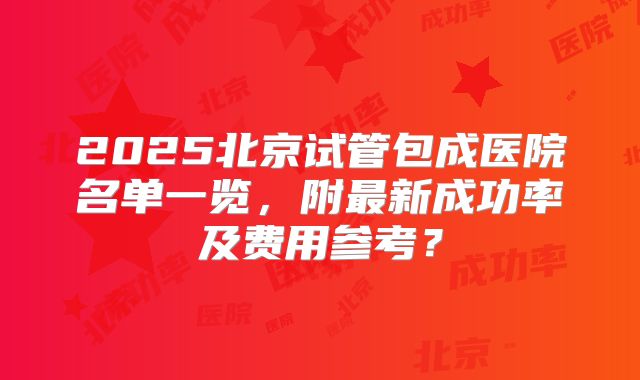 2025北京试管包成医院名单一览，附最新成功率及费用参考？
