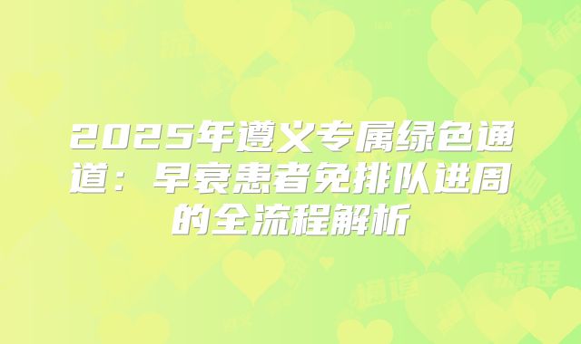 2025年遵义专属绿色通道：早衰患者免排队进周的全流程解析