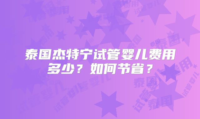 泰国杰特宁试管婴儿费用多少?如何节省?