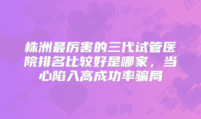 株洲最厉害的三代试管医院排名比较好是哪家，当心陷入高成功率骗局