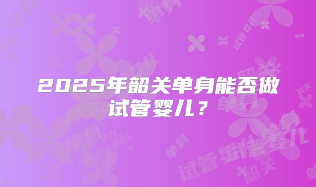 2025年韶关单身能否做试管婴儿？