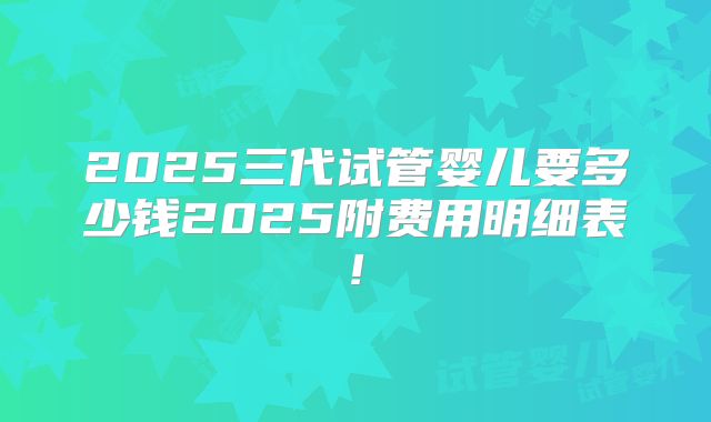 2025三代试管婴儿要多少钱2025附费用明细表!