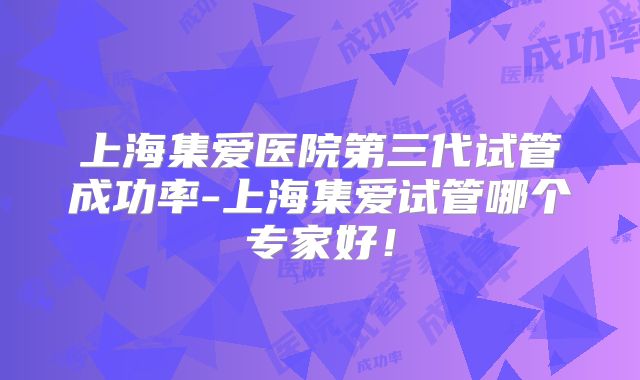 上海集爱医院第三代试管成功率-上海集爱试管哪个专家好!