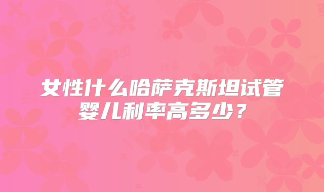 女性什么哈萨克斯坦试管婴儿利率高多少？