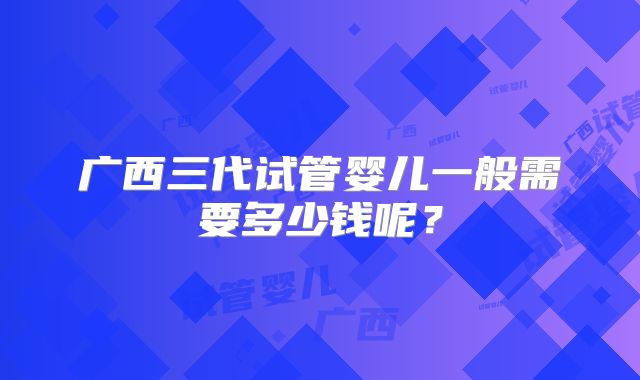 广西三代试管婴儿一般需要多少钱呢？
