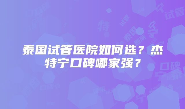 泰国试管医院如何选?杰特宁口碑哪家强?