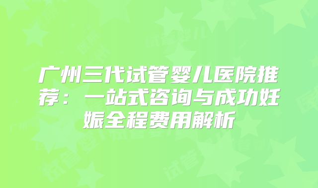 广州三代试管婴儿医院推荐：一站式咨询与成功妊娠全程费用解析