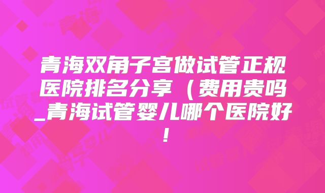 青海双角子宫做试管正规医院排名分享（费用贵吗_青海试管婴儿哪个医院好！