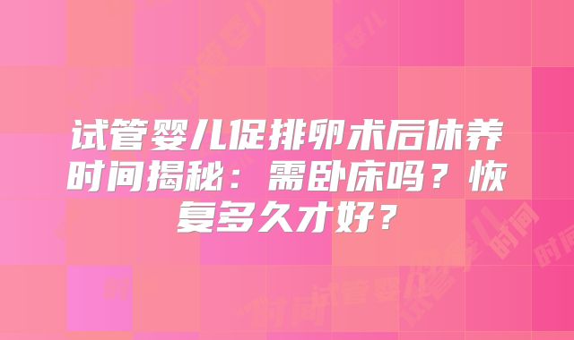 试管婴儿促排卵术后休养时间揭秘：需卧床吗？恢复多久才好？