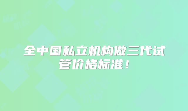 全中国私立机构做三代试管价格标准!