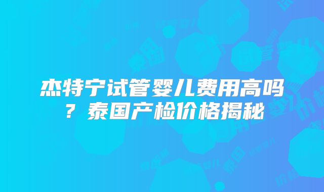 杰特宁试管婴儿费用高吗?泰国产检价格揭秘
