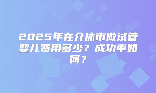 2025年在介休市做试管婴儿费用多少？成功率如何？