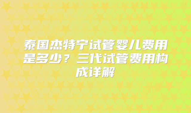泰国杰特宁试管婴儿费用是多少？三代试管费用构成详解
